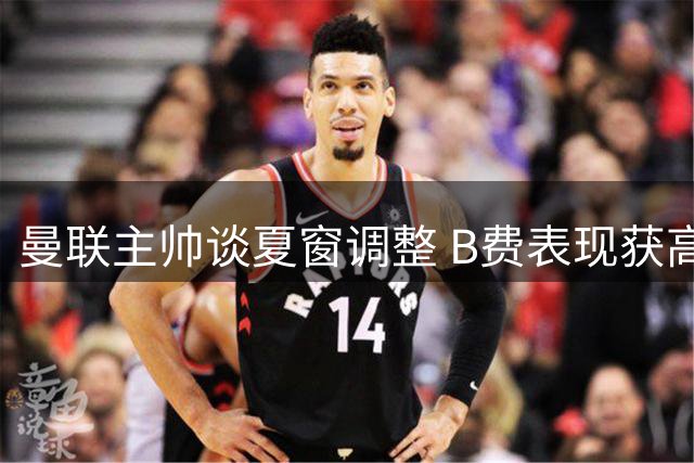 曼联主帅谈夏窗调整 B费表现获高度评价